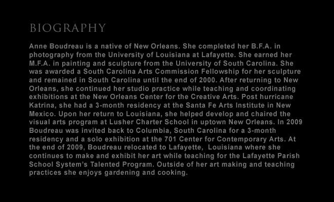 artist biography:  Anne Boudreau is a native of New Orleans. She completed her B.F.A. in photography from the University of Louisiana at Lafayette. She earned her M.F.A. in painting and sculpture from the University of South Carolina. She was awarded a South Carolina Arts Commission Fellowship for her sculpture and remained in South Carolina until the end of 2000. After returning to New Orleans, she continued her studio practice while teaching and coordinating exhibitions at the New Orleans Center for the Creative Arts. Post hurricane Katrina, she had a 3-month residency at the Santa Fe Arts Institute in New Mexico. Upon her return to Louisiana, she helped develop and chaired the visual arts program at Lusher Charter School  in uptown New Orleans. In 2009 Boudreau was invited back to Columbia, South Carolina for a 3-month residency and a solo exhibition at the 701 Center for Contemporary Arts. At the end of 2009, Boudreau relocated to Lafayette,  Louisnana where she continues to make and exhibit her art while teaching for the Lafayette Parish School System’s Talented Program. Outside of her art making and teaching practices she enjoys gardening and cooking. -- and link to: about: artist statement